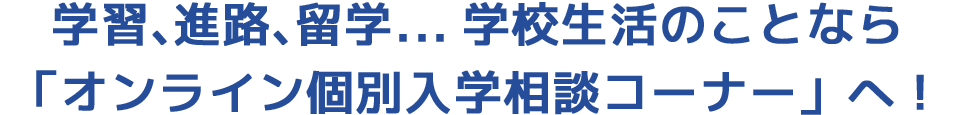学習、進路、留学...学校生活のことなら「オンライン個別入学相談コーナー」へ!