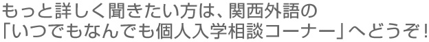 もっと詳しく聞きたい方は、関西外語の 「いつでもなんでも個人入学相談コーナー」へどうぞ!