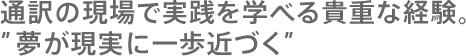 通訳の現場で実践を学べる貴重な経験。
”夢が現実に一歩近づく”