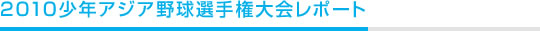 2010少年アジア野球選手権大会レポート