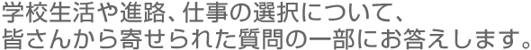 学校生活や進路、仕事の選択について、 皆さんから寄せられた質問の一部にお答えします。