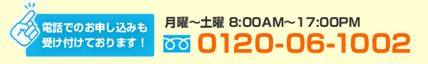 電話でのお申し込みも受け付けております! | 月曜〜土曜8:00AM〜17:00PM | フリーダイヤル0120-06-1002