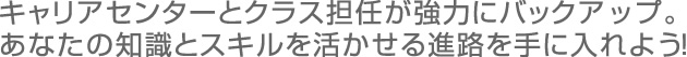 キャリアセンターとクラス担任が強力にバックアップ。 あなたの知識とスキルを活かせる進路を手に入れよう!