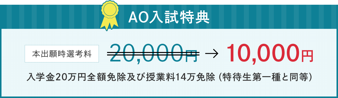 AO入試特典 本出願時選考料20,000円が10,000円。 入学金20万円金額免除及び授業料14万免除(特待生第一種と同等)