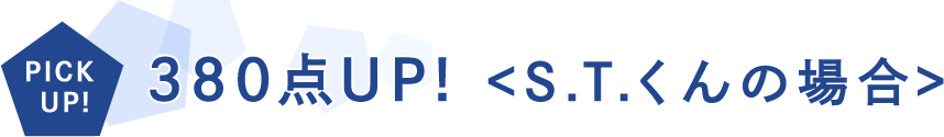 PICKUP! 380点UP!<S.Tくんの場合>