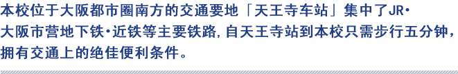 本校位于大阪都市圈南方的交通要地「天王寺车站」集中了JR‧大阪市营地下铁‧近铁等主要铁路,自天王寺站到本校只需步行五分钟，拥有交通上的绝佳便利条件。

