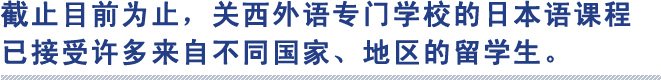 截止目前为止，关西外语专门学校的日本语课程
已接受许多来自不同国家、地区的留学生。
