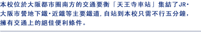 本校位於大阪都市圈南方的交通要衡「天王寺車站」集結了JR‧大阪市營地下鐵‧近鐵等主要鐵道,自站到本校只需不行五分鐘，擁有交通上的絕佳便利條件。

