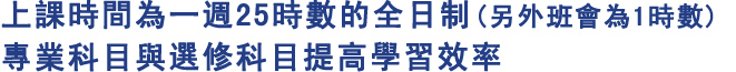 上課時間為一週25時數的全日制(另外班會為1時數)
專業科目與選修科目提高學習效率
