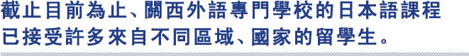 截止目前為止、關西外語專門學校的日本語課程
已接受許多來自不同區域、國家的留學生。

