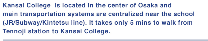 Kansai College is located in the center of Osaka and main transportation systems are centralized near the school(JR/Subway/Kintetsu line).
It takes only 5 mins to walk from Tennoji station to Kansai College.
