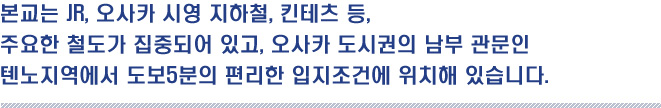 본교는 JR, 오사카 시영 지하철, 킨테츠 등,
주요한 철도가 집중되어 있고, 오사카 도시권의 남부 관문인
텐노지역에서 도보5분의 편리한 입지조건에 위치해 있습니다.
