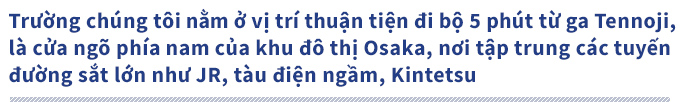 Trường chúng tôi nằm ở vị trí thuận tiện đi bộ 5 phút từ ga Tennoji, là cửa ngõ phía nam của khu đô thị Osaka, nơi tập trung các tuyến đường sắt lớn như JR, tàu điện ngầm, Kintetsu