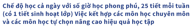 Chế độ học cả ngày với số giờ học phong phú, 25 tiết mỗi tuần (có 1 tiết sinh hoạt lớp) Việc kết hợp các môn học chuyên môn và các môn học tự chọn nâng cao hiệu quả học tập